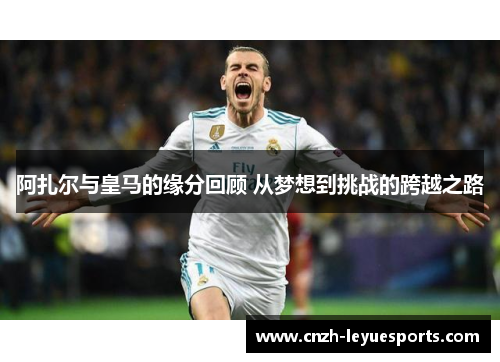 阿扎尔与皇马的缘分回顾 从梦想到挑战的跨越之路