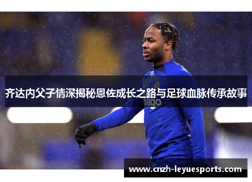 齐达内父子情深揭秘恩佐成长之路与足球血脉传承故事