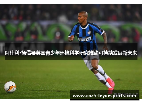 阿什利·扬倡导英国青少年环境科学研究推动可持续发展新未来 阿什利·扬倡导英国青少年环境科学研究推动可持续发展新未来