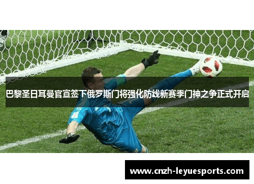 巴黎圣日耳曼官宣签下俄罗斯门将强化防线新赛季门神之争正式开启 巴黎圣日耳曼官宣签下俄罗斯门将强化防线新赛季门神之争正式开启